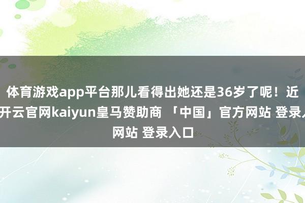 体育游戏app平台那儿看得出她还是36岁了呢！近日-开云官网kaiyun皇马赞助商 「中国」官方网站 登录入口