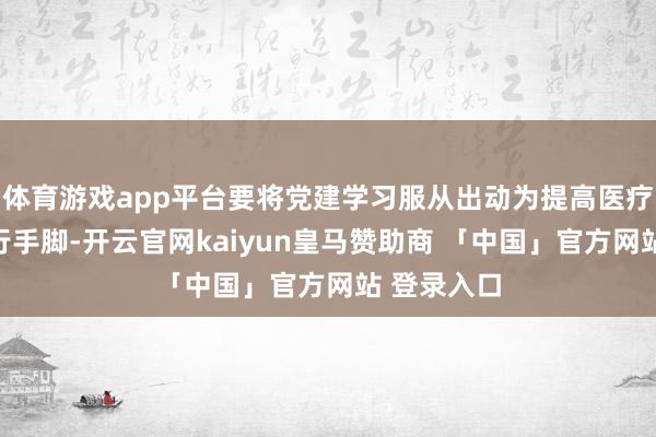 体育游戏app平台要将党建学习服从出动为提高医疗质地的执行手脚-开云官网kaiyun皇马赞助商 「中国」官方网站 登录入口