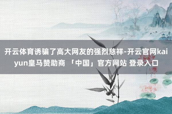开云体育诱骗了高大网友的强烈慈祥-开云官网kaiyun皇马赞助商 「中国」官方网站 登录入口