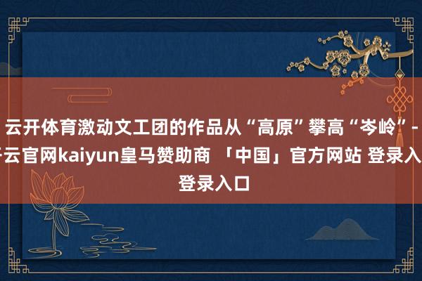 云开体育激动文工团的作品从“高原”攀高“岑岭”-开云官网kaiyun皇马赞助商 「中国」官方网站 登录入口