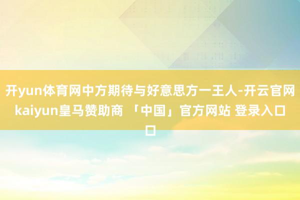 开yun体育网中方期待与好意思方一王人-开云官网kaiyun皇马赞助商 「中国」官方网站 登录入口