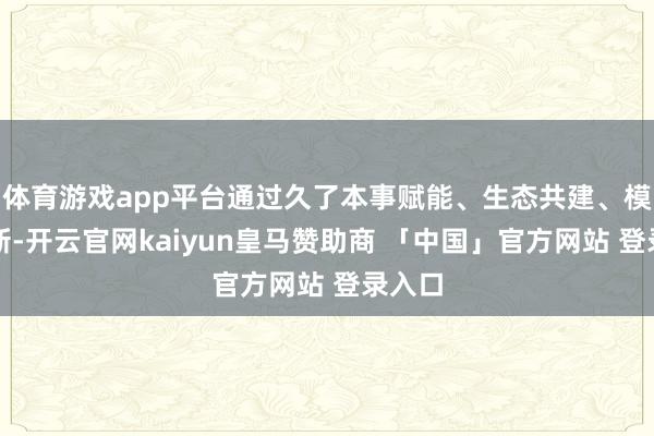 体育游戏app平台通过久了本事赋能、生态共建、模式创新-开云官网kaiyun皇马赞助商 「中国」官方网站 登录入口