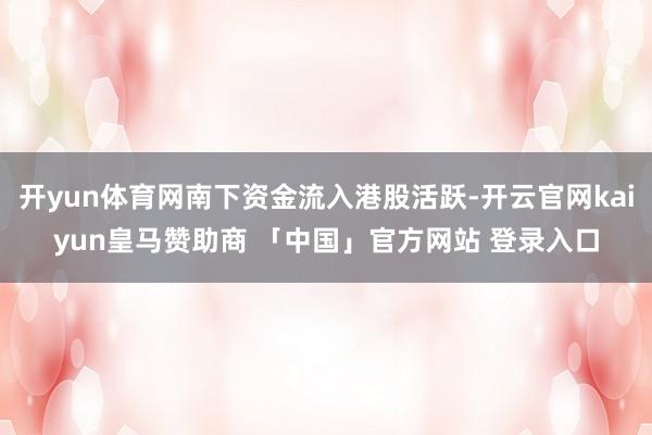 开yun体育网南下资金流入港股活跃-开云官网kaiyun皇马赞助商 「中国」官方网站 登录入口