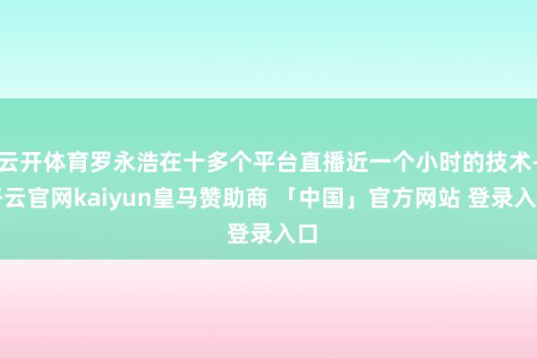 云开体育罗永浩在十多个平台直播近一个小时的技术-开云官网kaiyun皇马赞助商 「中国」官方网站 登录入口