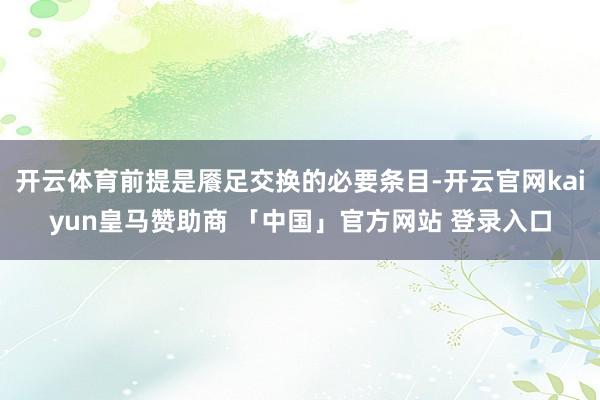 开云体育前提是餍足交换的必要条目-开云官网kaiyun皇马赞助商 「中国」官方网站 登录入口