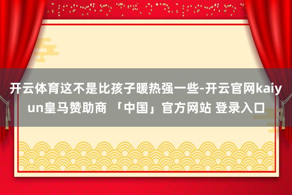 开云体育这不是比孩子暖热强一些-开云官网kaiyun皇马赞助商 「中国」官方网站 登录入口