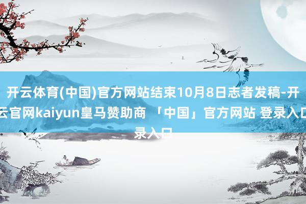 开云体育(中国)官方网站结束10月8日志者发稿-开云官网kaiyun皇马赞助商 「中国」官方网站 登录入口