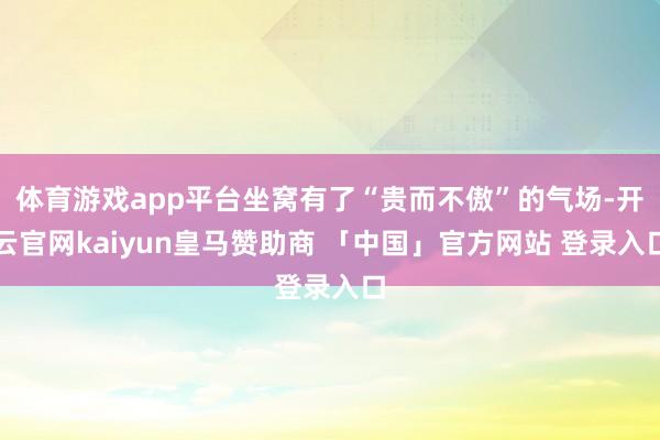 体育游戏app平台坐窝有了“贵而不傲”的气场-开云官网kaiyun皇马赞助商 「中国」官方网站 登录入口