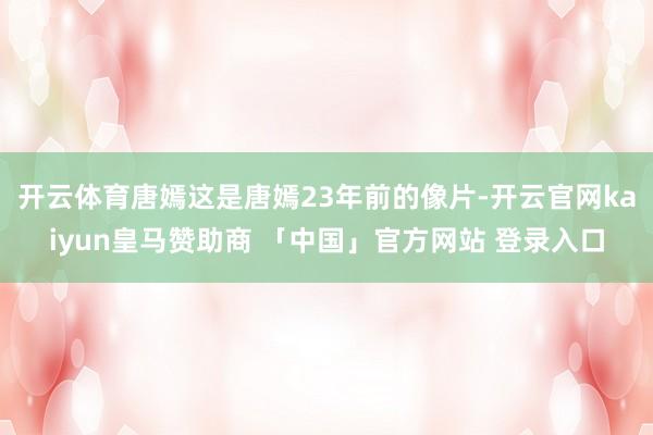 开云体育唐嫣这是唐嫣23年前的像片-开云官网kaiyun皇马赞助商 「中国」官方网站 登录入口