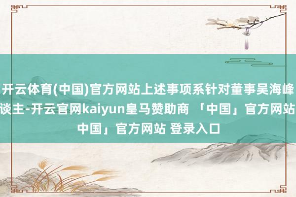 开云体育(中国)官方网站上述事项系针对董事吴海峰先生个东谈主-开云官网kaiyun皇马赞助商 「中国」官方网站 登录入口