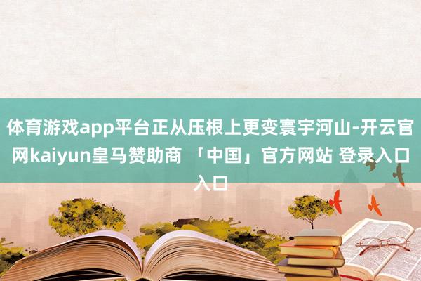 体育游戏app平台正从压根上更变寰宇河山-开云官网kaiyun皇马赞助商 「中国」官方网站 登录入口