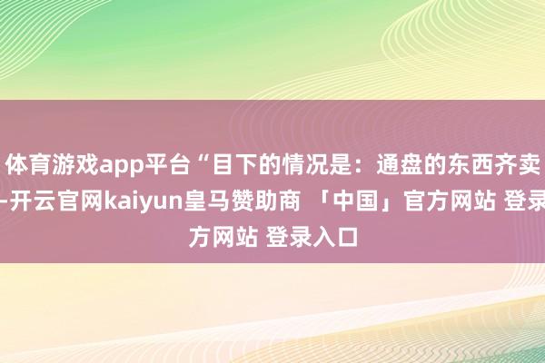体育游戏app平台“目下的情况是：通盘的东西齐卖光了-开云官网kaiyun皇马赞助商 「中国」官方网站 登录入口