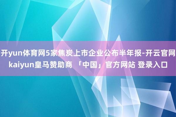 开yun体育网5家焦炭上市企业公布半年报-开云官网kaiyun皇马赞助商 「中国」官方网站 登录入口