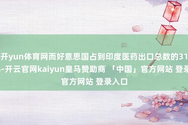 开yun体育网而好意思国占到印度医药出口总数的31.35%-开云官网kaiyun皇马赞助商 「中国」官方网站 登录入口