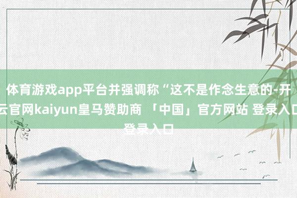 体育游戏app平台并强调称“这不是作念生意的-开云官网kaiyun皇马赞助商 「中国」官方网站 登录入口