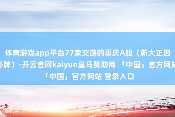 体育游戏app平台77家交游的重庆A股（新大正因收购事项停牌）-开云官网kaiyun皇马赞助商 「中国」官方网站 登录入口