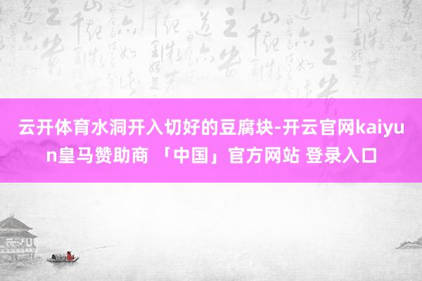 云开体育水洞开入切好的豆腐块-开云官网kaiyun皇马赞助商 「中国」官方网站 登录入口