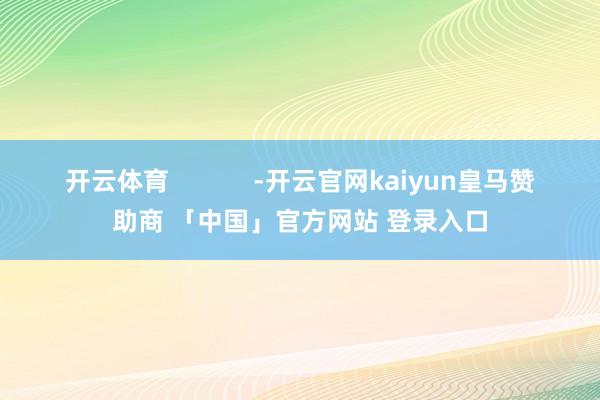 开云体育 -开云官网kaiyun皇马赞助商 「中国」官方网站 登录入口