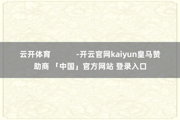 云开体育 -开云官网kaiyun皇马赞助商 「中国」官方网站 登录入口