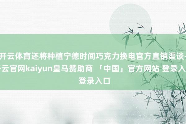 开云体育还将种植宁德时间巧克力换电官方直销渠谈-开云官网kaiyun皇马赞助商 「中国」官方网站 登录入口