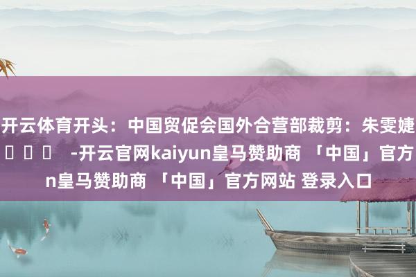 开云体育　　开头：中国贸促会国外合营部　　裁剪：朱雯婕      		  					  -开云官网kaiyun皇马赞助商 「中国」官方网站 登录入口
