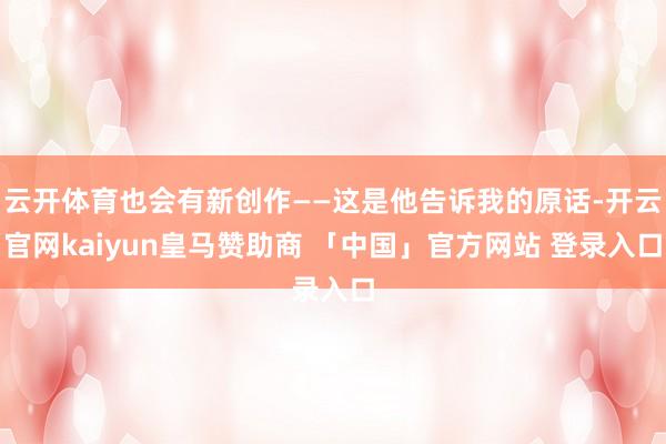 云开体育也会有新创作——这是他告诉我的原话-开云官网kaiyun皇马赞助商 「中国」官方网站 登录入口