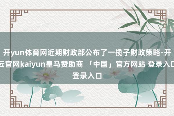 开yun体育网近期财政部公布了一揽子财政策略-开云官网kaiyun皇马赞助商 「中国」官方网站 登录入口