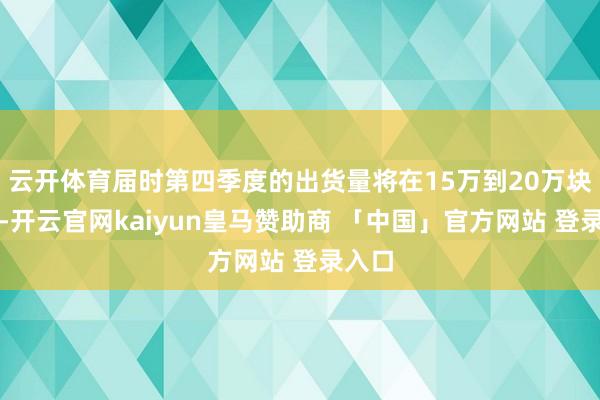 云开体育届时第四季度的出货量将在15万到20万块之间-开云官网kaiyun皇马赞助商 「中国」官方网站 登录入口