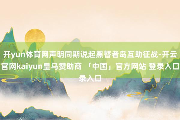 开yun体育网声明同期说起黑瞽者岛互助征战-开云官网kaiyun皇马赞助商 「中国」官方网站 登录入口