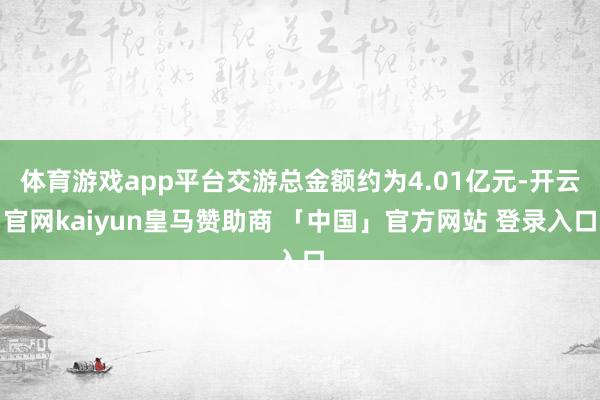 体育游戏app平台交游总金额约为4.01亿元-开云官网kaiyun皇马赞助商 「中国」官方网站 登录入口