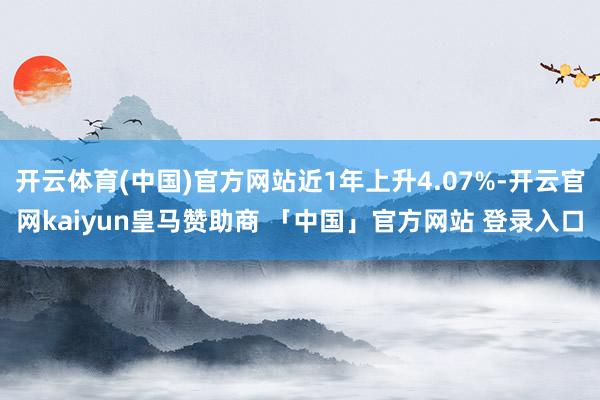 开云体育(中国)官方网站近1年上升4.07%-开云官网kaiyun皇马赞助商 「中国」官方网站 登录入口