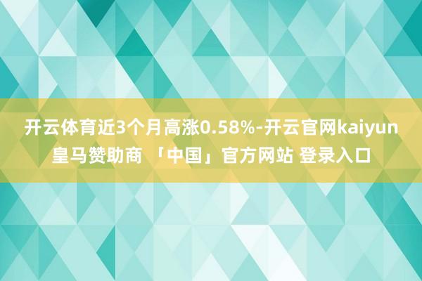 开云体育近3个月高涨0.58%-开云官网kaiyun皇马赞助商 「中国」官方网站 登录入口