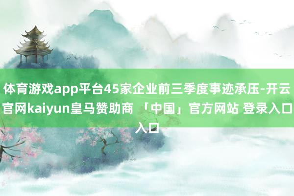 体育游戏app平台45家企业前三季度事迹承压-开云官网kaiyun皇马赞助商 「中国」官方网站 登录入口