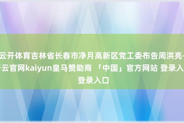 云开体育吉林省长春市净月高新区党工委布告周洪亮-开云官网kaiyun皇马赞助商 「中国」官方网站 登录入口