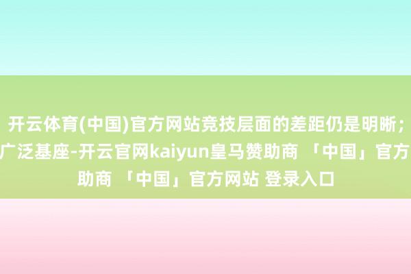 开云体育(中国)官方网站竞技层面的差距仍是明晰；而在金字塔的广泛基座-开云官网kaiyun皇马赞助商 「中国」官方网站 登录入口