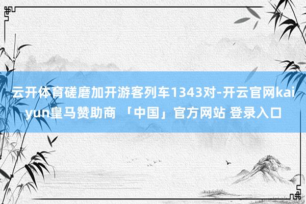 云开体育磋磨加开游客列车1343对-开云官网kaiyun皇马赞助商 「中国」官方网站 登录入口