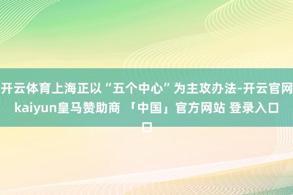 开云体育上海正以“五个中心”为主攻办法-开云官网kaiyun皇马赞助商 「中国」官方网站 登录入口