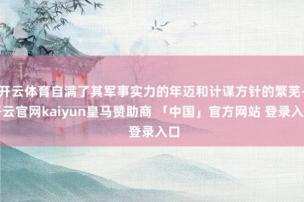 开云体育自满了其军事实力的年迈和计谋方针的繁芜-开云官网kaiyun皇马赞助商 「中国」官方网站 登录入口