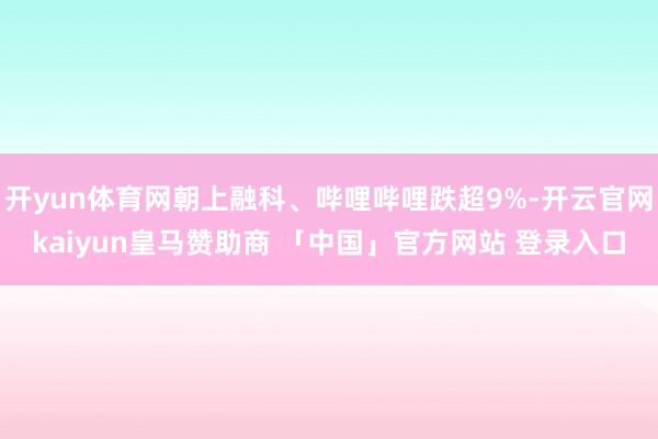 开yun体育网朝上融科、哔哩哔哩跌超9%-开云官网kaiyun皇马赞助商 「中国」官方网站 登录入口