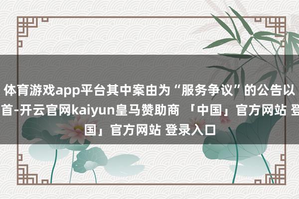 体育游戏app平台其中案由为“服务争议”的公告以12则居首-开云官网kaiyun皇马赞助商 「中国」官方网站 登录入口