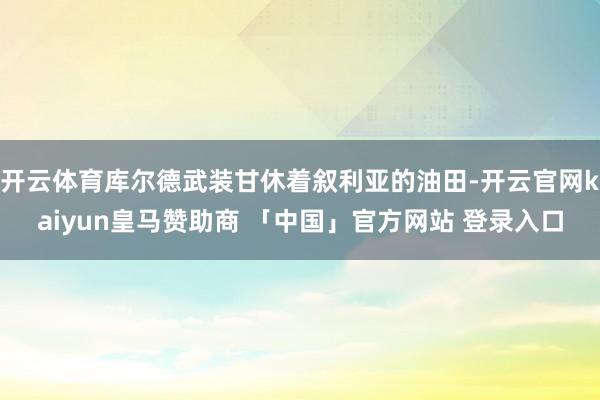 开云体育库尔德武装甘休着叙利亚的油田-开云官网kaiyun皇马赞助商 「中国」官方网站 登录入口