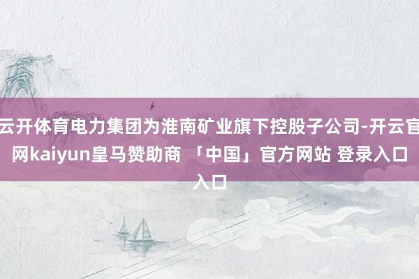 云开体育电力集团为淮南矿业旗下控股子公司-开云官网kaiyun皇马赞助商 「中国」官方网站 登录入口