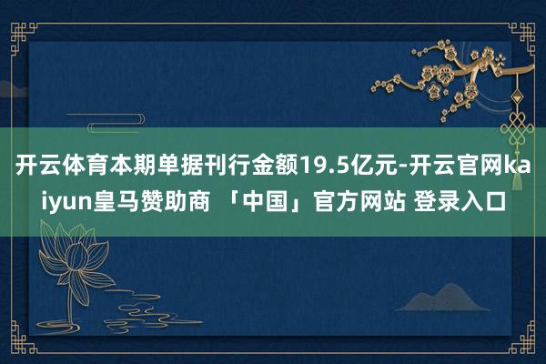 开云体育本期单据刊行金额19.5亿元-开云官网kaiyun皇马赞助商 「中国」官方网站 登录入口