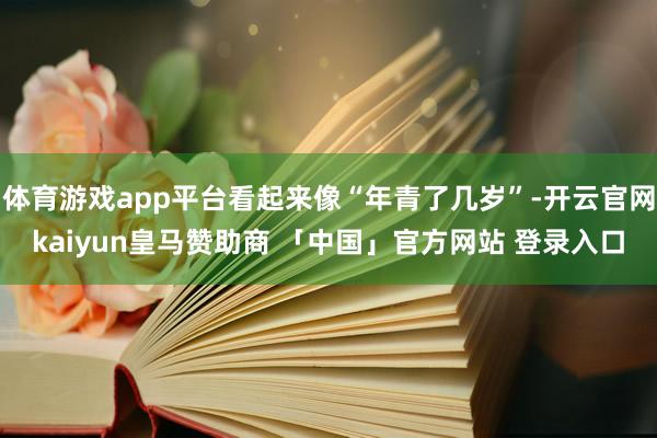 体育游戏app平台看起来像“年青了几岁”-开云官网kaiyun皇马赞助商 「中国」官方网站 登录入口