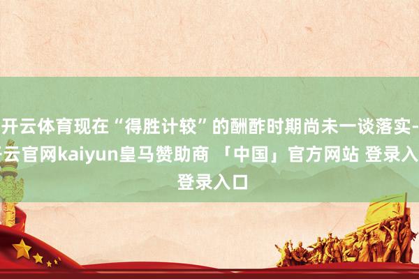 开云体育现在“得胜计较”的酬酢时期尚未一谈落实-开云官网kaiyun皇马赞助商 「中国」官方网站 登录入口