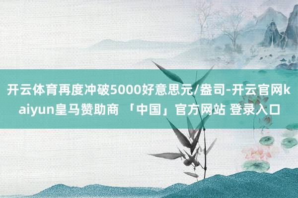 开云体育再度冲破5000好意思元/盎司-开云官网kaiyun皇马赞助商 「中国」官方网站 登录入口