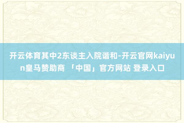 开云体育其中2东谈主入院谐和-开云官网kaiyun皇马赞助商 「中国」官方网站 登录入口