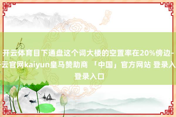 开云体育目下通盘这个词大楼的空置率在20%傍边-开云官网kaiyun皇马赞助商 「中国」官方网站 登录入口