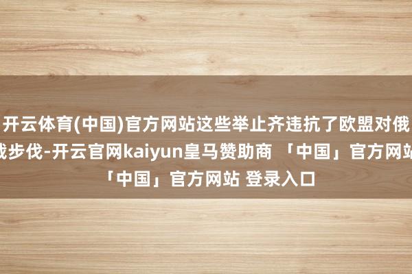 开云体育(中国)官方网站这些举止齐违抗了欧盟对俄罗斯的制裁步伐-开云官网kaiyun皇马赞助商 「中国」官方网站 登录入口