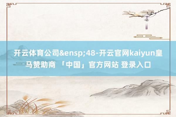 开云体育公司&ensp;48-开云官网kaiyun皇马赞助商 「中国」官方网站 登录入口